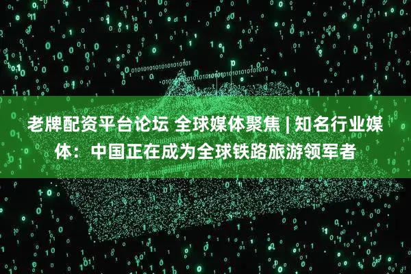 老牌配资平台论坛 全球媒体聚焦 | 知名行业媒体:中国正在成为全球铁路旅游领军者